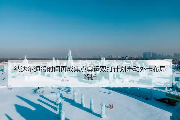 纳达尔退役时间再成焦点奥运双打计划牵动外卡布局解析