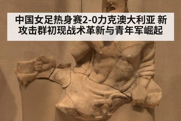 中国女足热身赛2-0力克澳大利亚 新攻击群初现战术革新与青年军崛起
