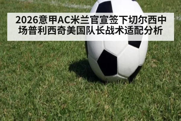 2026意甲AC米兰官宣签下切尔西中场普利西奇美国队长战术适配分析