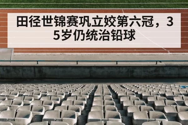 田径世锦赛巩立姣第六冠，35岁仍统治铅球