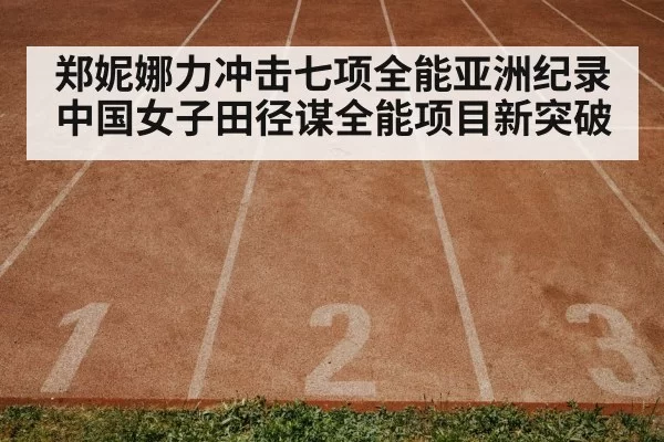 郑妮娜力冲击七项全能亚洲纪录 中国女子田径谋全能项目新突破
