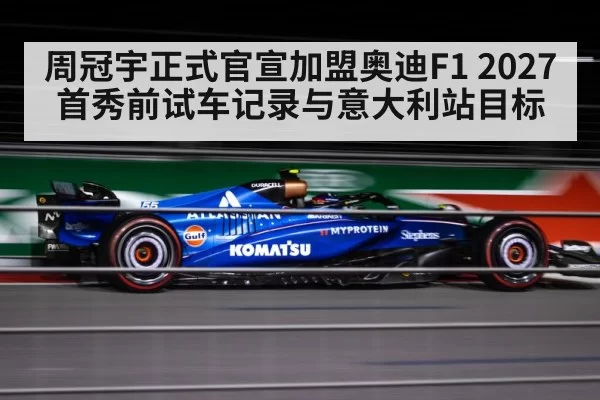 周冠宇正式官宣加盟奥迪F1 2027首秀前试车记录与意大利站目标