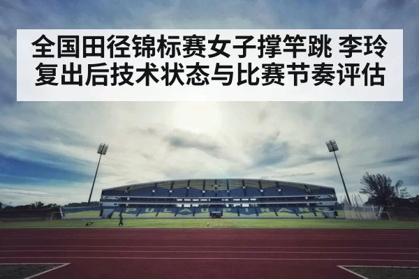 全国田径锦标赛女子撑竿跳 李玲复出后技术状态与比赛节奏评估
