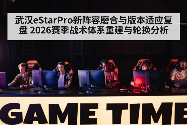 武汉eStarPro新阵容磨合与版本适应复盘 2026赛季战术体系重建与轮换分析