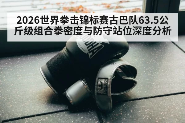 2026世界拳击锦标赛古巴队63.5公斤级组合拳密度与防守站位深度分析
